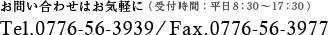 お問い合わせはお気軽に（受付時間：平日8：30～17：30）Tel.0776-56-3939/Fax.0776-56-3977