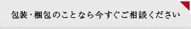 包装・梱包のことなら今すぐご相談ください