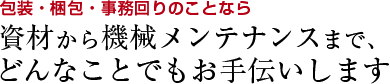 包装・梱包・事務回りのことなら資材から機械メンテナンスまで、どんなことでもお手伝いします